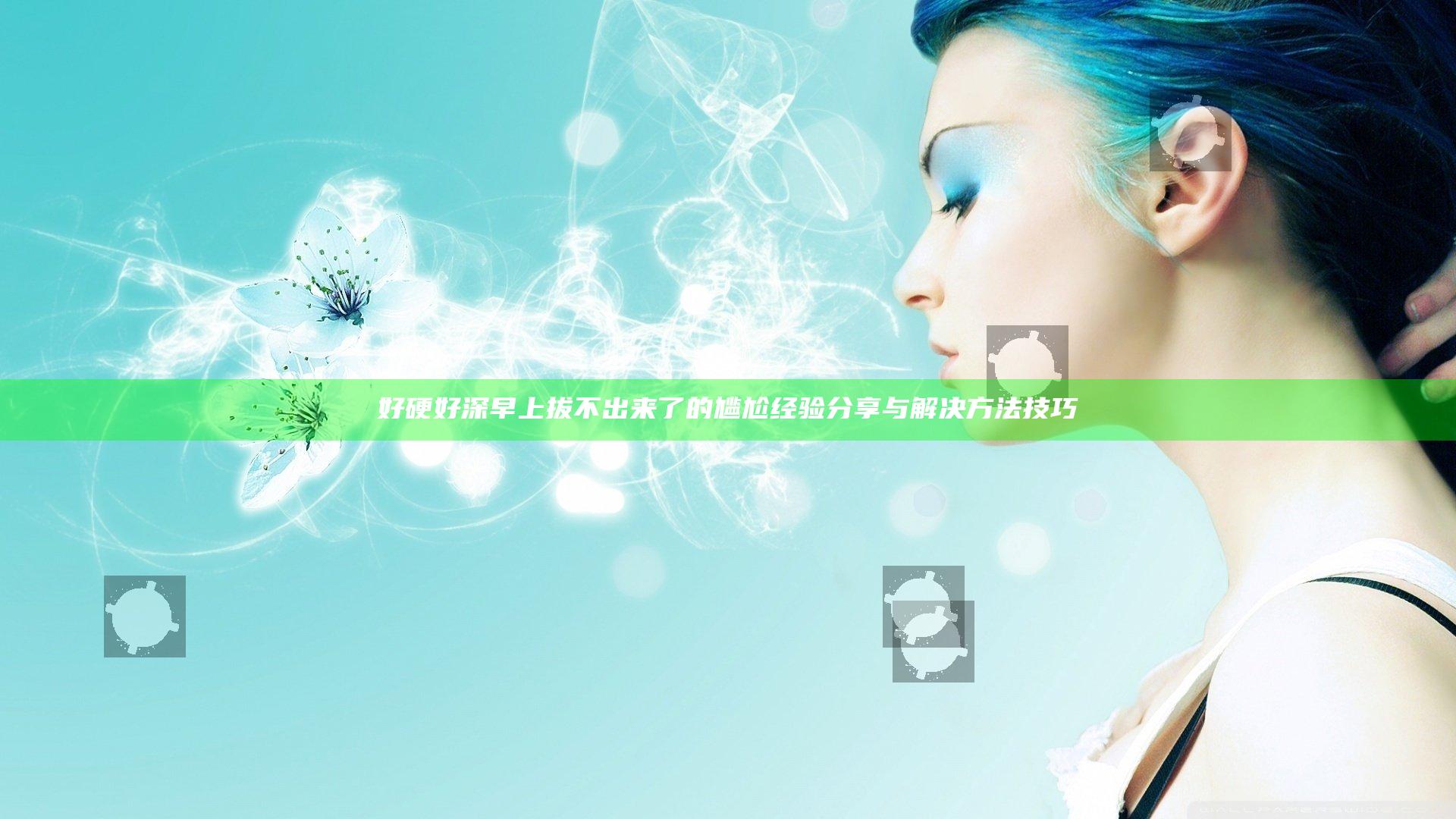 好硬好深早上拔不出来了的尴尬经验分享与解决方法技巧