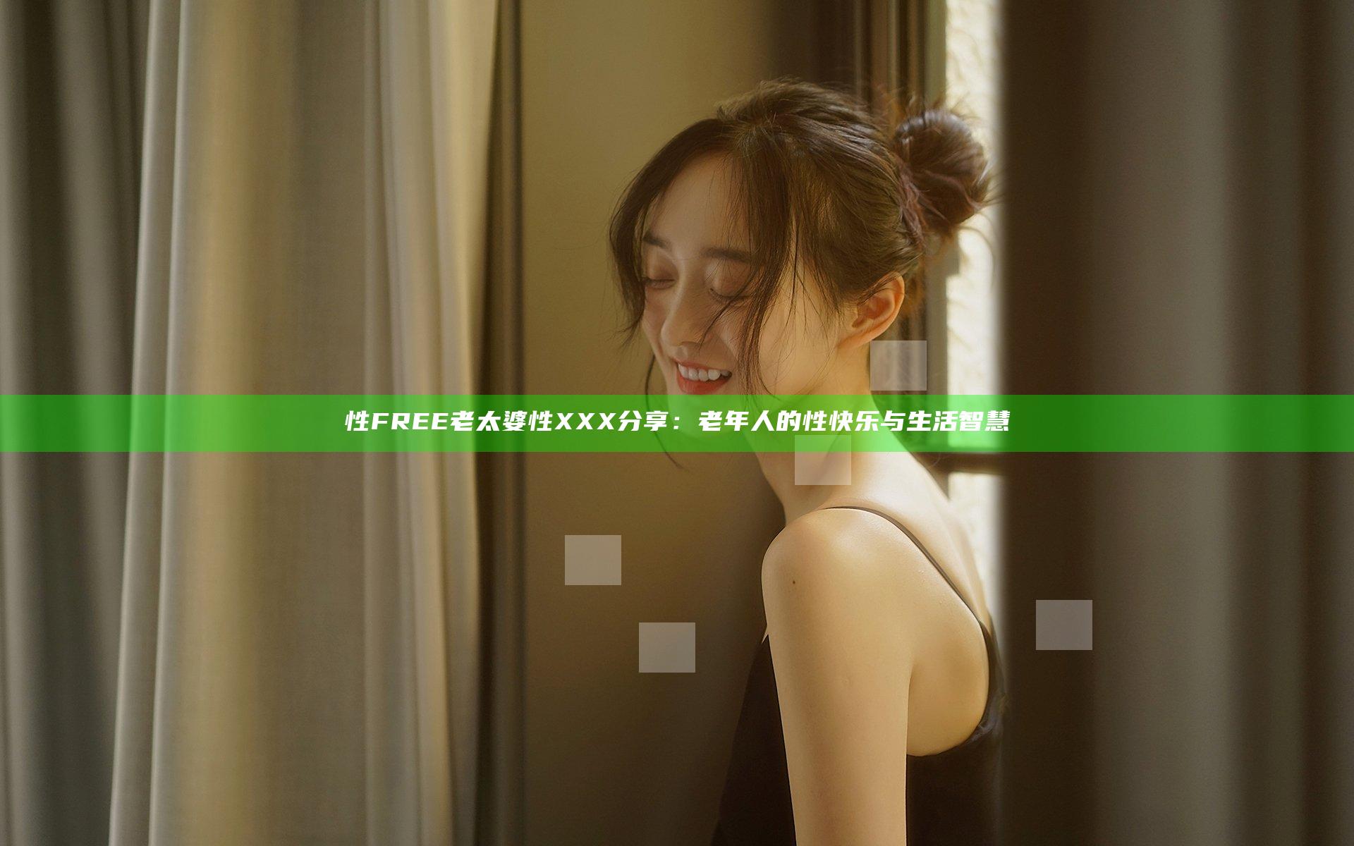 性FREE老太婆性XXX分享：老年人的性快乐与生活智慧