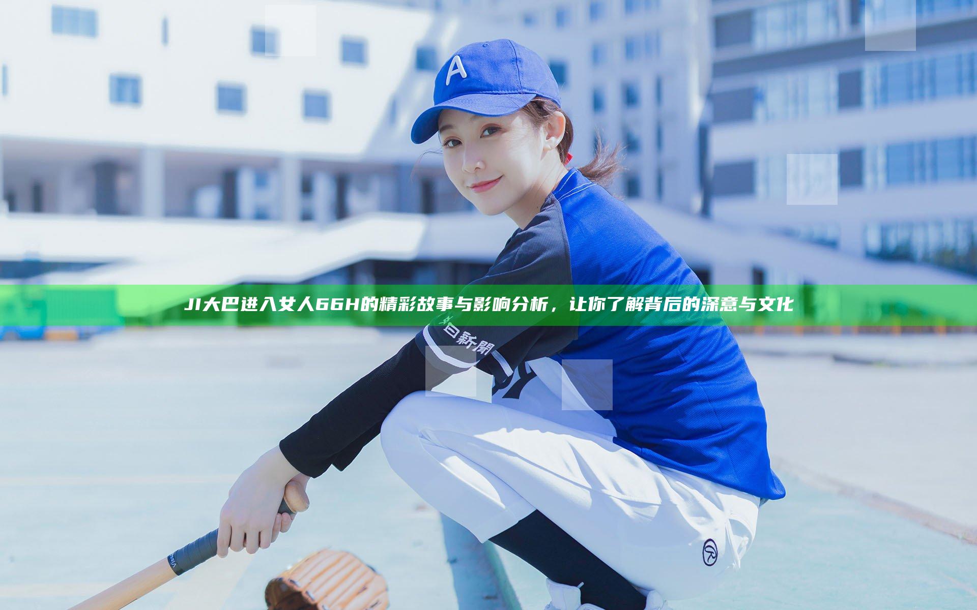 JI大巴进入女人66H的精彩故事与影响分析，让你了解背后的深意与文化